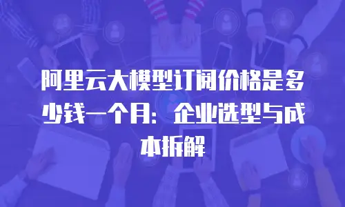 阿里云大模型订阅价格是多少钱一个月：企业选型与成本拆解