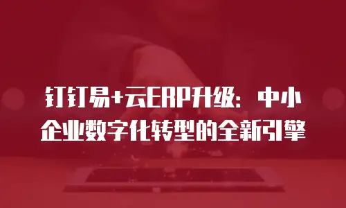 钉钉易+云ERP升级：中小企业数字化转型的全新引擎