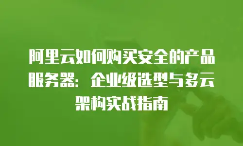 阿里云如何购买安全的产品服务器：企业级选型与多云架构实战指南