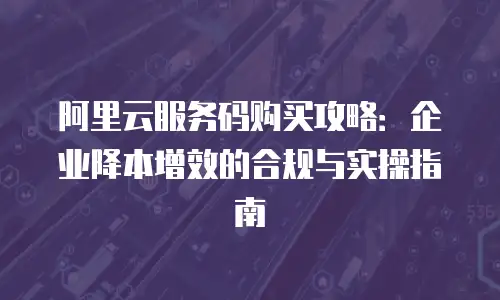 阿里云服务码购买攻略：企业降本增效的合规与实操指南