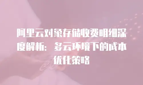 阿里云对象存储收费明细深度解析：多云环境下的成本优化策略