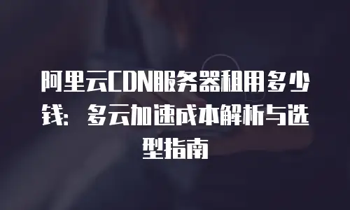 阿里云CDN服务器租用多少钱：多云加速成本解析与选型指南