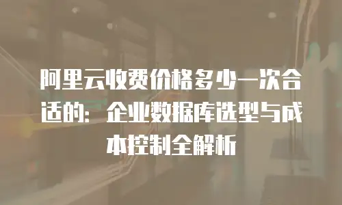阿里云收费价格多少一次合适的：企业数据库选型与成本控制全解析