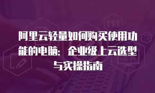 阿里云轻量如何购买使用功能的电脑：企业级上云选型与实操指南