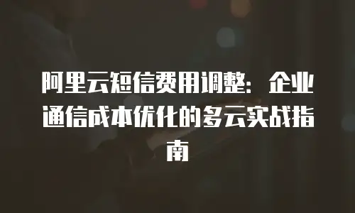 阿里云短信费用调整：企业通信成本优化的多云实战指南