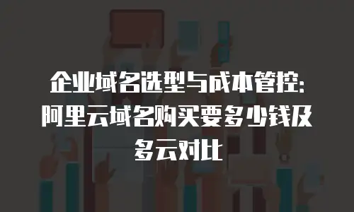 企业域名选型与成本管控：阿里云域名购买要多少钱及多云对比