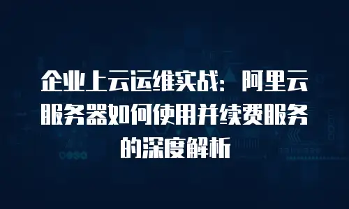 企业上云运维实战：阿里云服务器如何使用并续费服务的深度解析