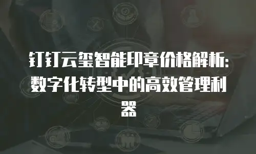钉钉云玺智能印章价格解析：数字化转型中的高效管理利器
