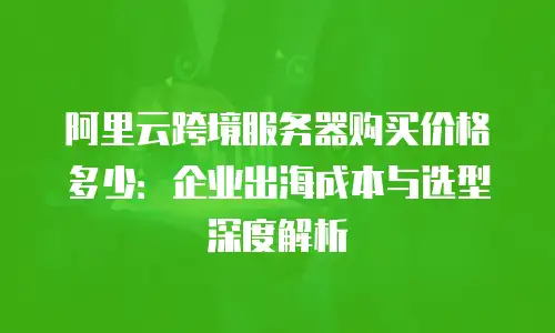 阿里云跨境服务器购买价格多少：企业出海成本与选型深度解析