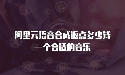 阿里云语音合成返点多少钱一个合适的音乐