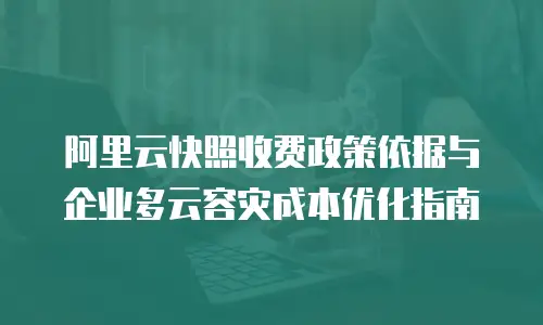 阿里云快照收费政策依据与企业多云容灾成本优化指南