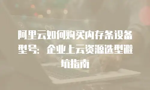 阿里云如何购买内存条设备型号：企业上云资源选型避坑指南