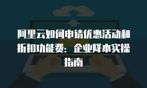 阿里云如何申请优惠活动和折扣功能费：企业降本实操指南