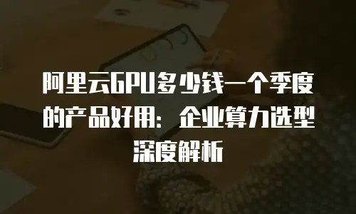 阿里云GPU多少钱一个季度的产品好用：企业算力选型深度解析
