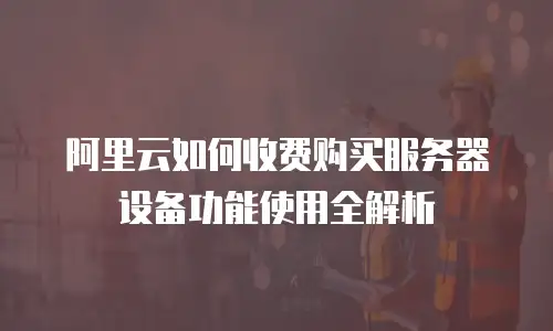 阿里云如何收费购买服务器设备功能使用全解析