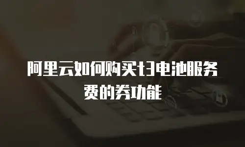 阿里云如何购买t3电池服务费的券功能