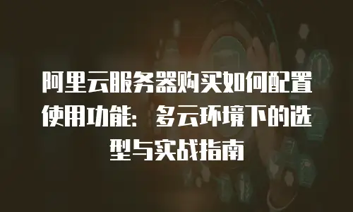 阿里云服务器购买如何配置使用功能：多云环境下的选型与实战指南