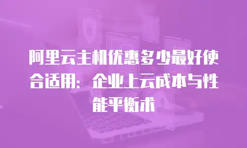 阿里云主机优惠多少最好使合适用：企业上云成本与性能平衡术