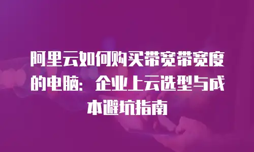 阿里云如何购买带宽带宽度的电脑：企业上云选型与成本避坑指南