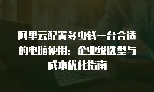 阿里云配置多少钱一台合适的电脑使用：企业级选型与成本优化指南
