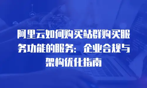 阿里云如何购买站群购买服务功能的服务：企业合规与架构优化指南