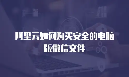 阿里云如何购买安全的电脑版微信文件