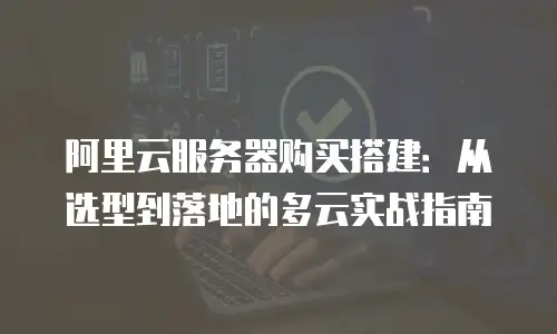 阿里云服务器购买搭建：从选型到落地的多云实战指南
