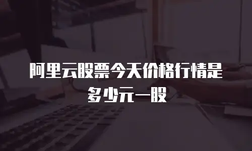 阿里云股票今天价格行情是多少元一股