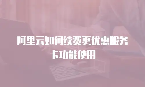 阿里云如何续费更优惠服务卡功能使用