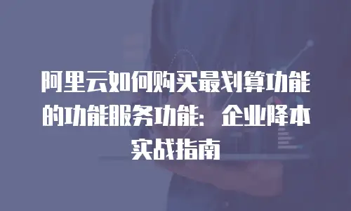 阿里云如何购买最划算功能的功能服务功能：企业降本实战指南