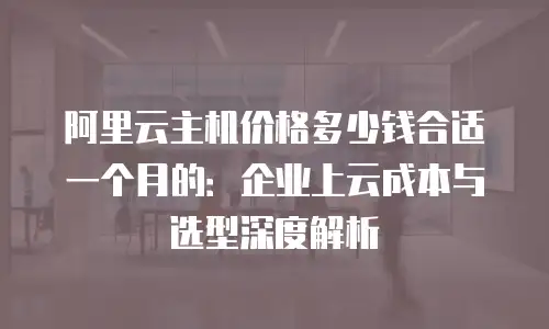 阿里云主机价格多少钱合适一个月的：企业上云成本与选型深度解析