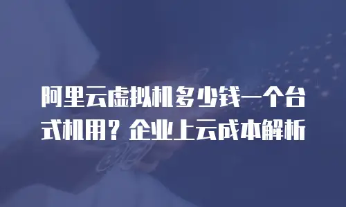 阿里云虚拟机多少钱一个台式机用？企业上云成本解析