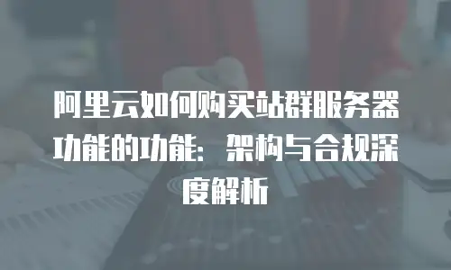 阿里云如何购买站群服务器功能的功能：架构与合规深度解析