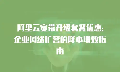 阿里云宽带升级套餐优惠：企业网络扩容的降本增效指南