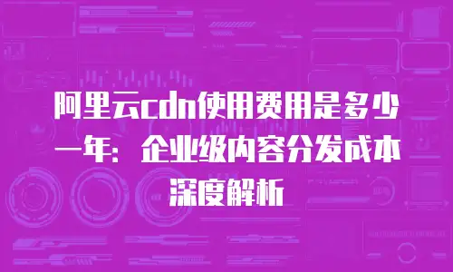 阿里云cdn使用费用是多少一年：企业级内容分发成本深度解析