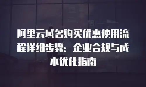 阿里云域名购买优惠使用流程详细步骤：企业合规与成本优化指南
