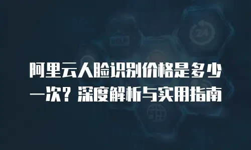 阿里云人脸识别价格是多少一次？深度解析与实用指南