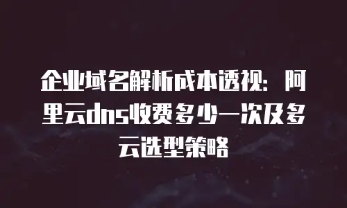 企业域名解析成本透视：阿里云dns收费多少一次及多云选型策略