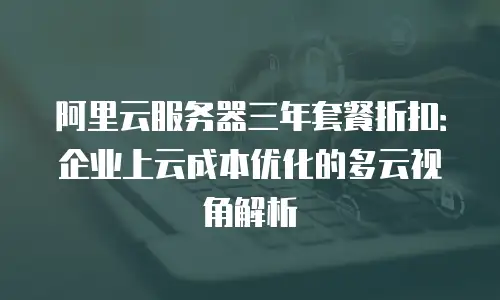 阿里云服务器三年套餐折扣：企业上云成本优化的多云视角解析