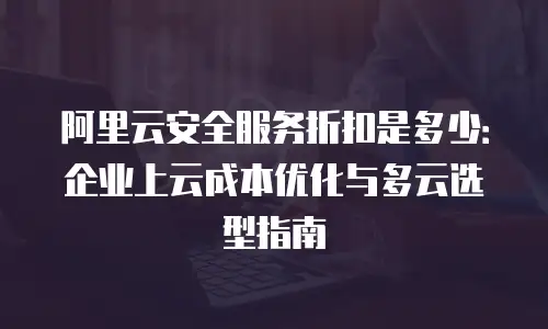 阿里云安全服务折扣是多少：企业上云成本优化与多云选型指南