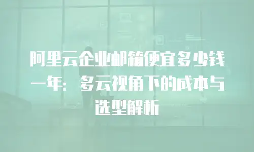 阿里云企业邮箱便宜多少钱一年：多云视角下的成本与选型解析