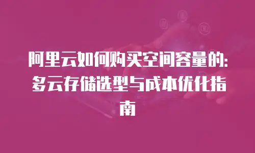 阿里云如何购买空间容量的：多云存储选型与成本优化指南