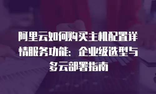 阿里云如何购买主机配置详情服务功能：企业级选型与多云部署指南
