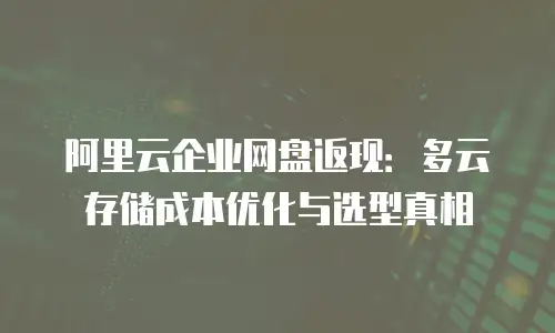 阿里云企业网盘返现：多云存储成本优化与选型真相