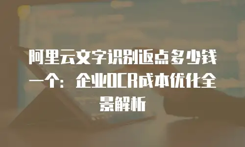 阿里云文字识别返点多少钱一个：企业OCR成本优化全景解析