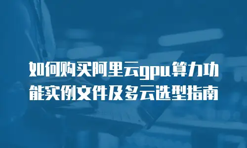 如何购买阿里云gpu算力功能实例文件及多云选型指南
