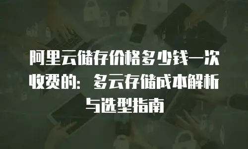 阿里云储存价格多少钱一次收费的：多云存储成本解析与选型指南