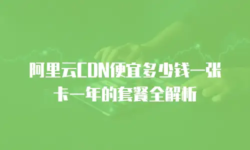 阿里云CDN便宜多少钱一张卡一年的套餐全解析