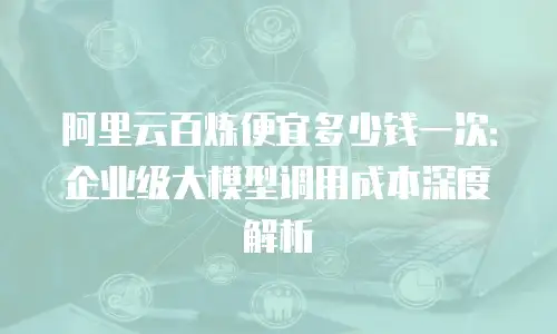 阿里云百炼便宜多少钱一次：企业级大模型调用成本深度解析