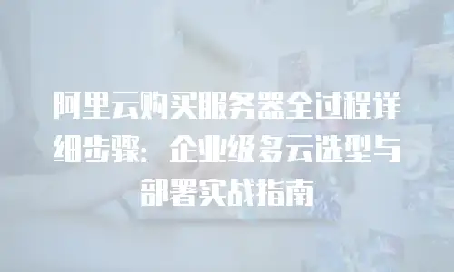 阿里云购买服务器全过程详细步骤：企业级多云选型与部署实战指南